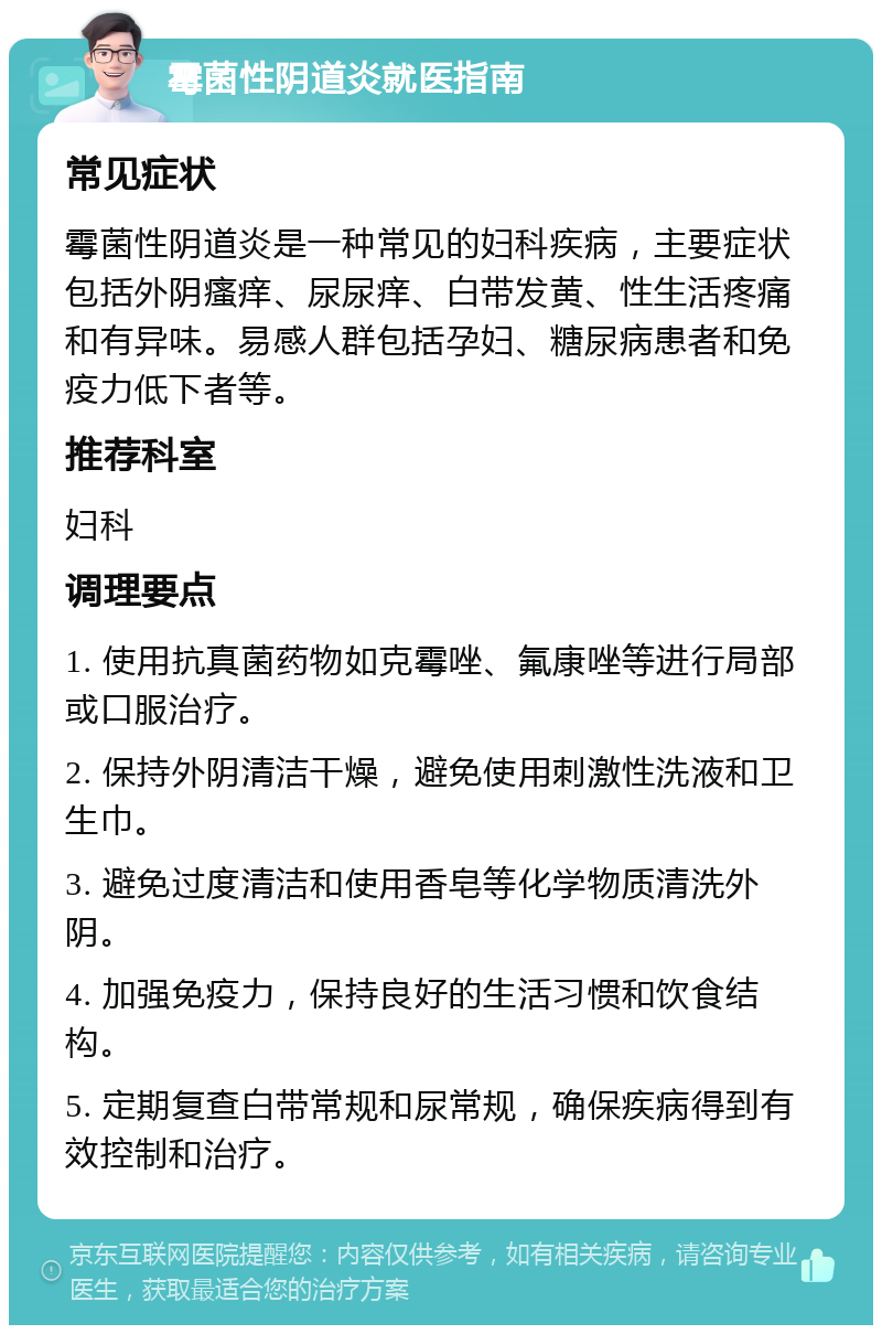 霉菌性阴道炎就医指南 常见症状 霉菌性阴道炎是一种常见的妇科疾病，主要症状包括外阴瘙痒、尿尿痒、白带发黄、性生活疼痛和有异味。易感人群包括孕妇、糖尿病患者和免疫力低下者等。 推荐科室 妇科 调理要点 1. 使用抗真菌药物如克霉唑、氟康唑等进行局部或口服治疗。 2. 保持外阴清洁干燥，避免使用刺激性洗液和卫生巾。 3. 避免过度清洁和使用香皂等化学物质清洗外阴。 4. 加强免疫力，保持良好的生活习惯和饮食结构。 5. 定期复查白带常规和尿常规，确保疾病得到有效控制和治疗。