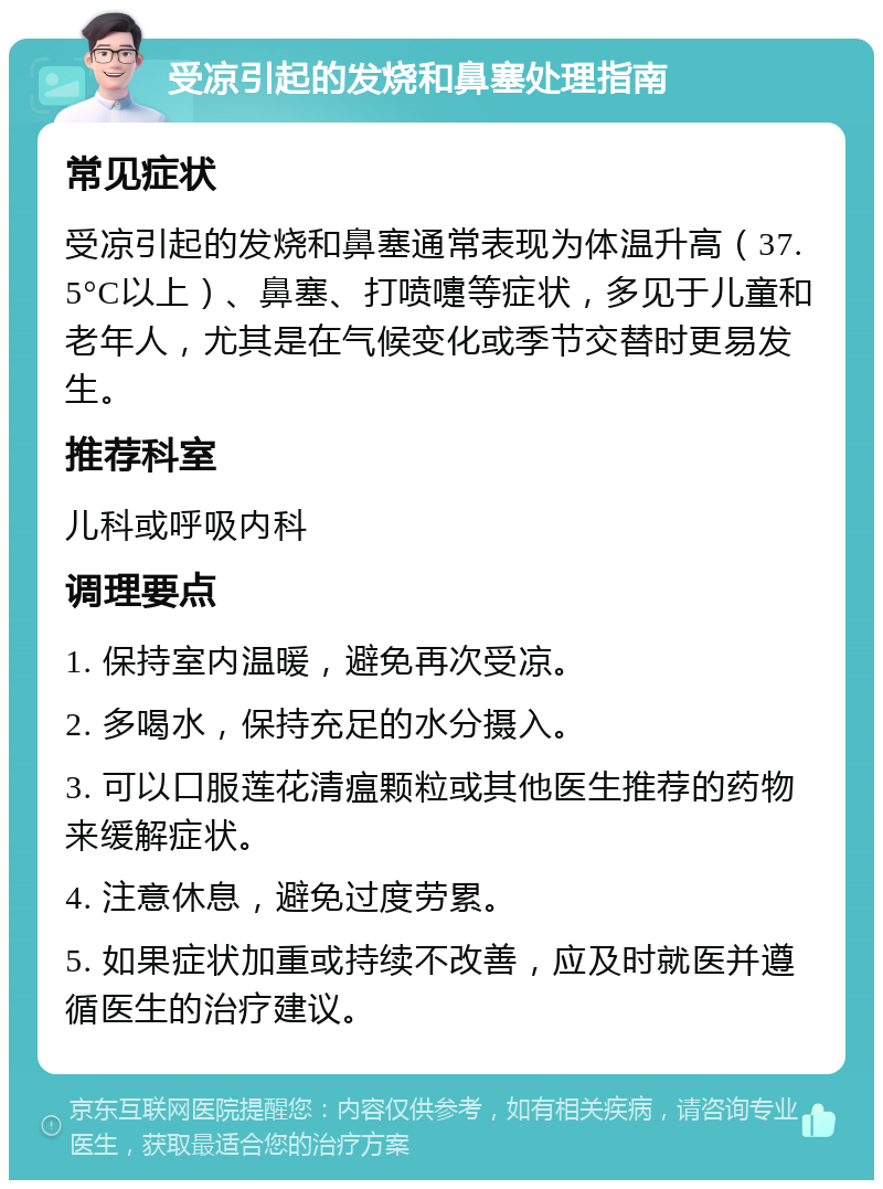 受凉引起的发烧和鼻塞处理指南 常见症状 受凉引起的发烧和鼻塞通常表现为体温升高（37.5°C以上）、鼻塞、打喷嚏等症状，多见于儿童和老年人，尤其是在气候变化或季节交替时更易发生。 推荐科室 儿科或呼吸内科 调理要点 1. 保持室内温暖，避免再次受凉。 2. 多喝水，保持充足的水分摄入。 3. 可以口服莲花清瘟颗粒或其他医生推荐的药物来缓解症状。 4. 注意休息，避免过度劳累。 5. 如果症状加重或持续不改善，应及时就医并遵循医生的治疗建议。