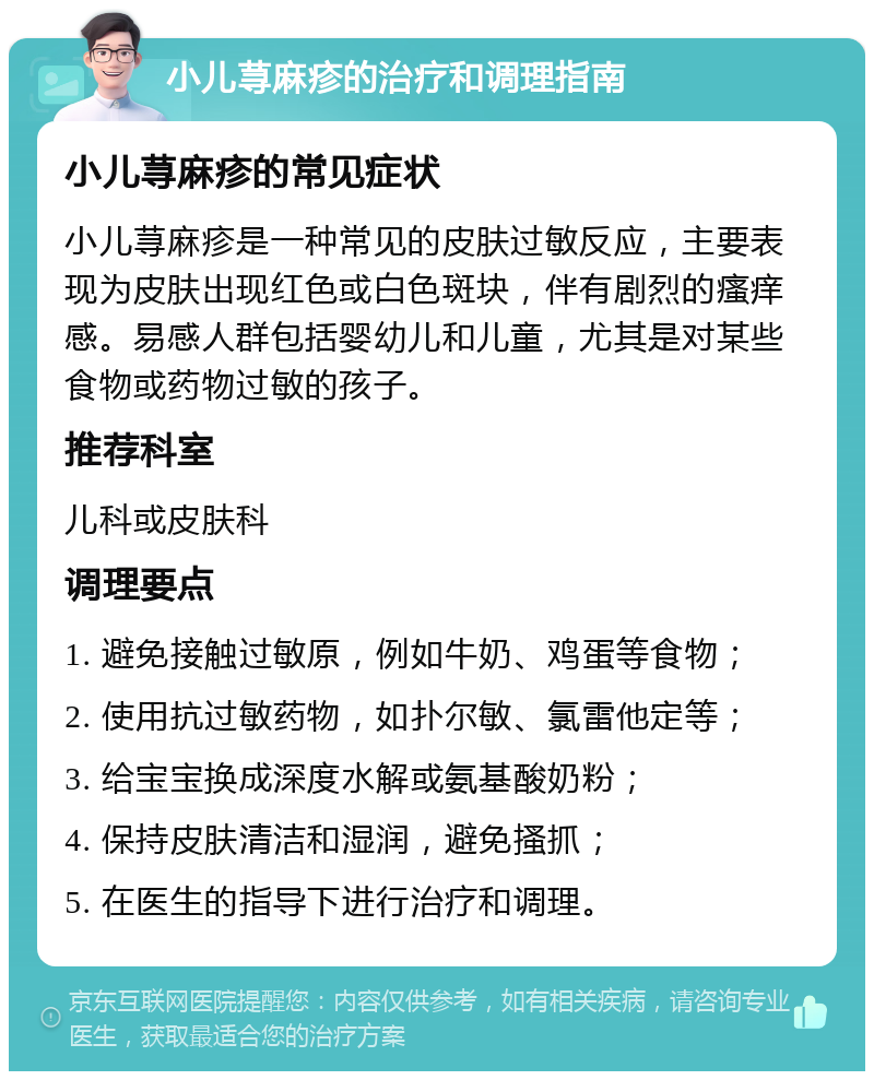 小儿荨麻疹的治疗和调理指南 小儿荨麻疹的常见症状 小儿荨麻疹是一种常见的皮肤过敏反应，主要表现为皮肤出现红色或白色斑块，伴有剧烈的瘙痒感。易感人群包括婴幼儿和儿童，尤其是对某些食物或药物过敏的孩子。 推荐科室 儿科或皮肤科 调理要点 1. 避免接触过敏原，例如牛奶、鸡蛋等食物； 2. 使用抗过敏药物，如扑尔敏、氯雷他定等； 3. 给宝宝换成深度水解或氨基酸奶粉； 4. 保持皮肤清洁和湿润，避免搔抓； 5. 在医生的指导下进行治疗和调理。