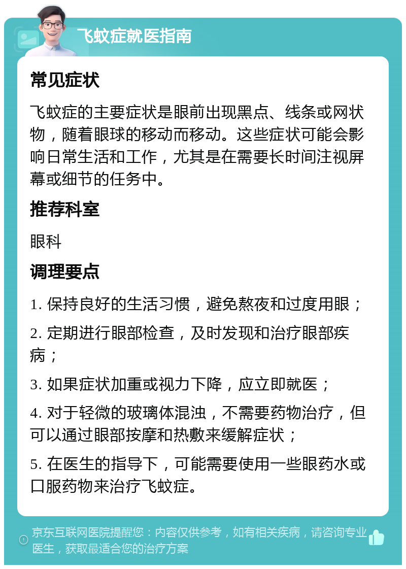 飞蚊症就医指南 常见症状 飞蚊症的主要症状是眼前出现黑点、线条或网状物，随着眼球的移动而移动。这些症状可能会影响日常生活和工作，尤其是在需要长时间注视屏幕或细节的任务中。 推荐科室 眼科 调理要点 1. 保持良好的生活习惯，避免熬夜和过度用眼； 2. 定期进行眼部检查，及时发现和治疗眼部疾病； 3. 如果症状加重或视力下降，应立即就医； 4. 对于轻微的玻璃体混浊，不需要药物治疗，但可以通过眼部按摩和热敷来缓解症状； 5. 在医生的指导下，可能需要使用一些眼药水或口服药物来治疗飞蚊症。