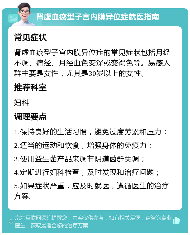 肾虚血瘀型子宫内膜异位症就医指南 常见症状 肾虚血瘀型子宫内膜异位症的常见症状包括月经不调、痛经、月经血色变深或变褐色等。易感人群主要是女性，尤其是30岁以上的女性。 推荐科室 妇科 调理要点 1.保持良好的生活习惯，避免过度劳累和压力； 2.适当的运动和饮食，增强身体的免疫力； 3.使用益生菌产品来调节阴道菌群失调； 4.定期进行妇科检查，及时发现和治疗问题； 5.如果症状严重，应及时就医，遵循医生的治疗方案。