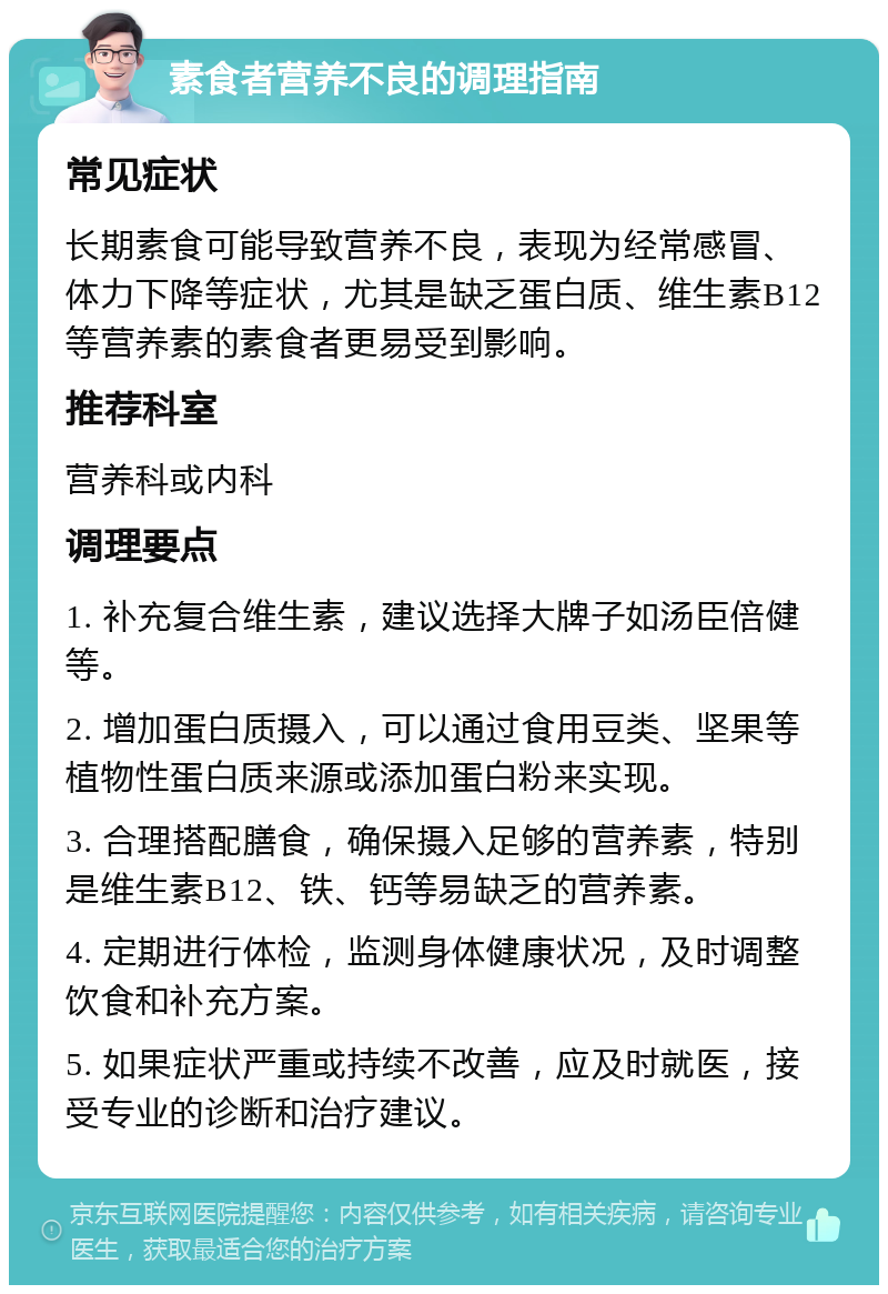 素食者营养不良的调理指南 常见症状 长期素食可能导致营养不良，表现为经常感冒、体力下降等症状，尤其是缺乏蛋白质、维生素B12等营养素的素食者更易受到影响。 推荐科室 营养科或内科 调理要点 1. 补充复合维生素，建议选择大牌子如汤臣倍健等。 2. 增加蛋白质摄入，可以通过食用豆类、坚果等植物性蛋白质来源或添加蛋白粉来实现。 3. 合理搭配膳食，确保摄入足够的营养素，特别是维生素B12、铁、钙等易缺乏的营养素。 4. 定期进行体检，监测身体健康状况，及时调整饮食和补充方案。 5. 如果症状严重或持续不改善，应及时就医，接受专业的诊断和治疗建议。