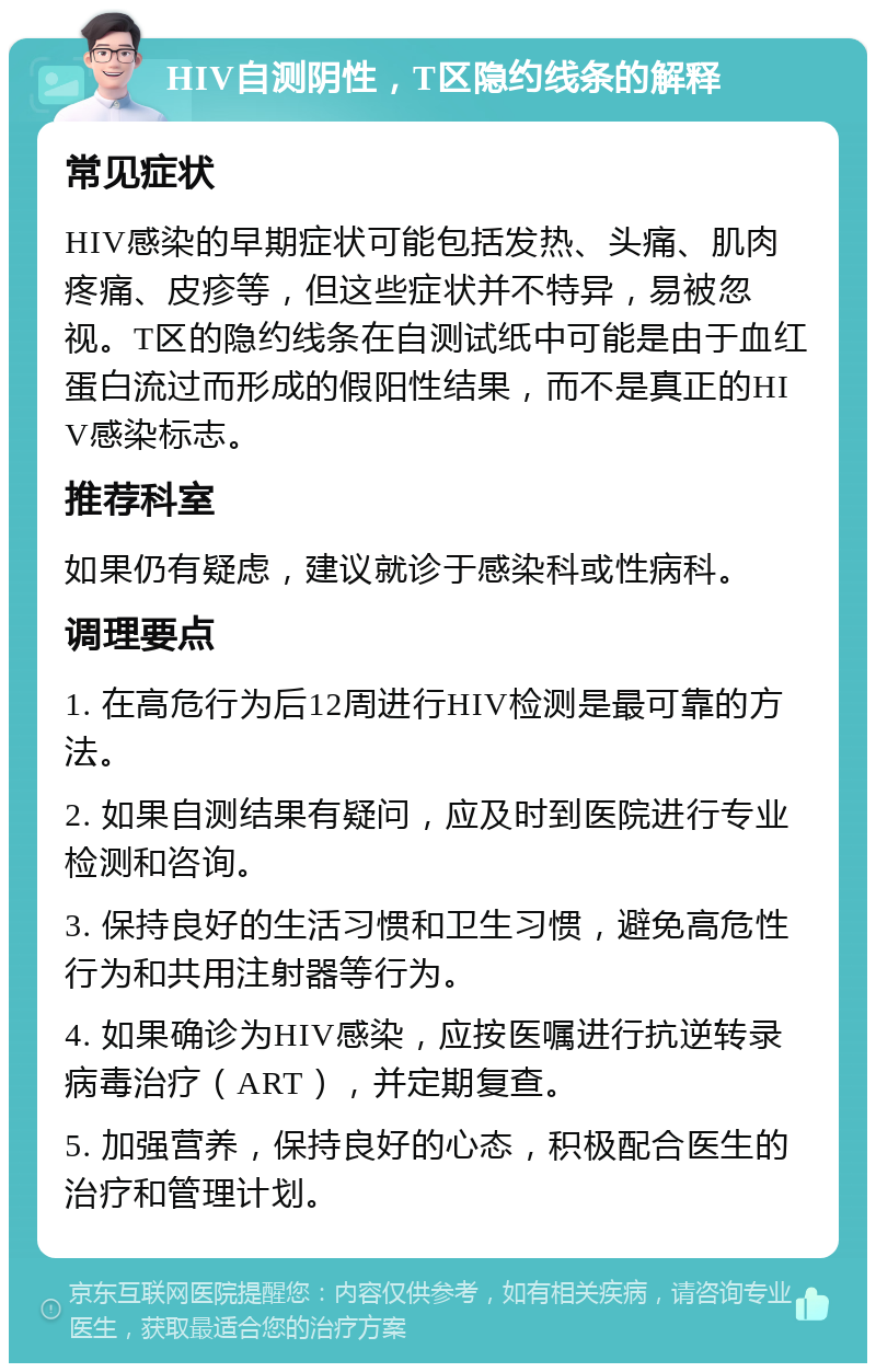 HIV自测阴性，T区隐约线条的解释 常见症状 HIV感染的早期症状可能包括发热、头痛、肌肉疼痛、皮疹等，但这些症状并不特异，易被忽视。T区的隐约线条在自测试纸中可能是由于血红蛋白流过而形成的假阳性结果，而不是真正的HIV感染标志。 推荐科室 如果仍有疑虑，建议就诊于感染科或性病科。 调理要点 1. 在高危行为后12周进行HIV检测是最可靠的方法。 2. 如果自测结果有疑问，应及时到医院进行专业检测和咨询。 3. 保持良好的生活习惯和卫生习惯，避免高危性行为和共用注射器等行为。 4. 如果确诊为HIV感染，应按医嘱进行抗逆转录病毒治疗（ART），并定期复查。 5. 加强营养，保持良好的心态，积极配合医生的治疗和管理计划。