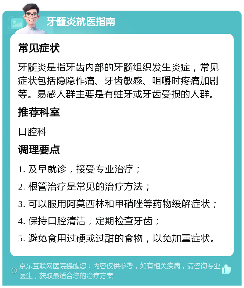 牙髓炎就医指南 常见症状 牙髓炎是指牙齿内部的牙髓组织发生炎症，常见症状包括隐隐作痛、牙齿敏感、咀嚼时疼痛加剧等。易感人群主要是有蛀牙或牙齿受损的人群。 推荐科室 口腔科 调理要点 1. 及早就诊，接受专业治疗； 2. 根管治疗是常见的治疗方法； 3. 可以服用阿莫西林和甲硝唑等药物缓解症状； 4. 保持口腔清洁，定期检查牙齿； 5. 避免食用过硬或过甜的食物，以免加重症状。