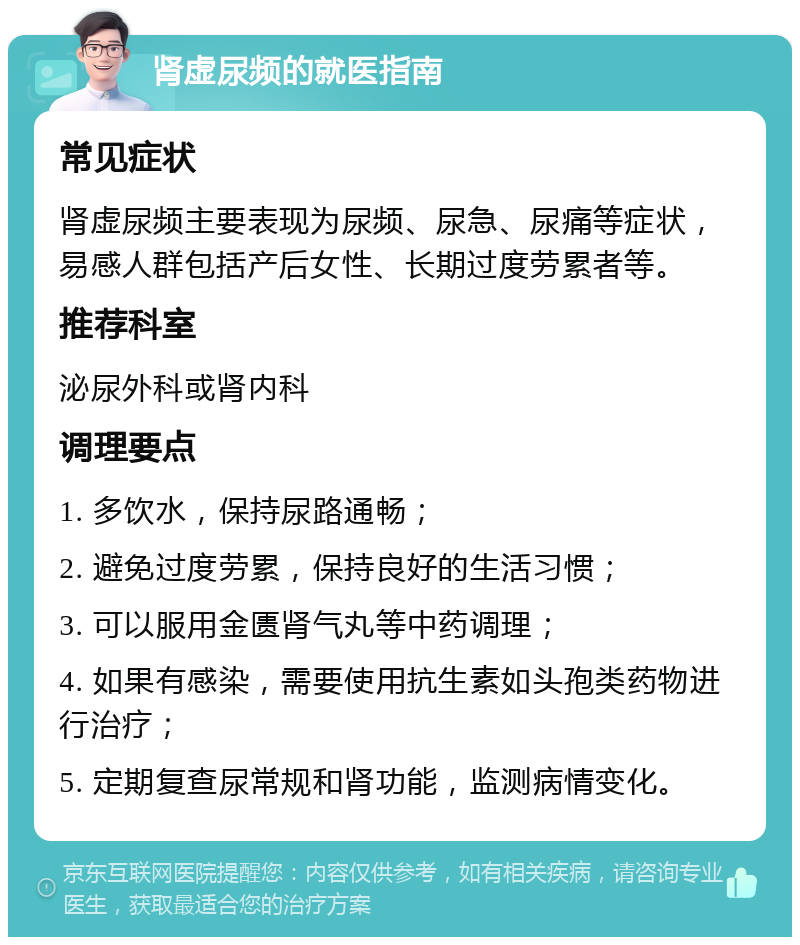 肾虚尿频的就医指南 常见症状 肾虚尿频主要表现为尿频、尿急、尿痛等症状，易感人群包括产后女性、长期过度劳累者等。 推荐科室 泌尿外科或肾内科 调理要点 1. 多饮水，保持尿路通畅； 2. 避免过度劳累，保持良好的生活习惯； 3. 可以服用金匮肾气丸等中药调理； 4. 如果有感染，需要使用抗生素如头孢类药物进行治疗； 5. 定期复查尿常规和肾功能，监测病情变化。