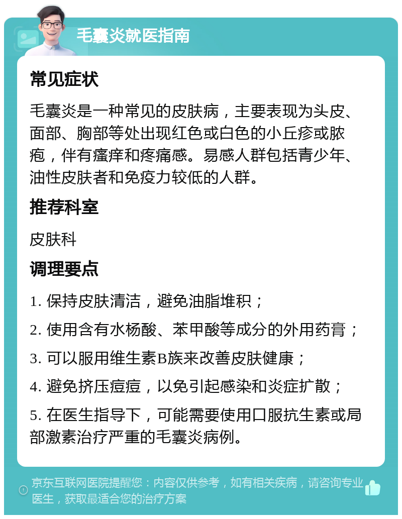 毛囊炎就医指南 常见症状 毛囊炎是一种常见的皮肤病，主要表现为头皮、面部、胸部等处出现红色或白色的小丘疹或脓疱，伴有瘙痒和疼痛感。易感人群包括青少年、油性皮肤者和免疫力较低的人群。 推荐科室 皮肤科 调理要点 1. 保持皮肤清洁，避免油脂堆积； 2. 使用含有水杨酸、苯甲酸等成分的外用药膏； 3. 可以服用维生素B族来改善皮肤健康； 4. 避免挤压痘痘，以免引起感染和炎症扩散； 5. 在医生指导下，可能需要使用口服抗生素或局部激素治疗严重的毛囊炎病例。