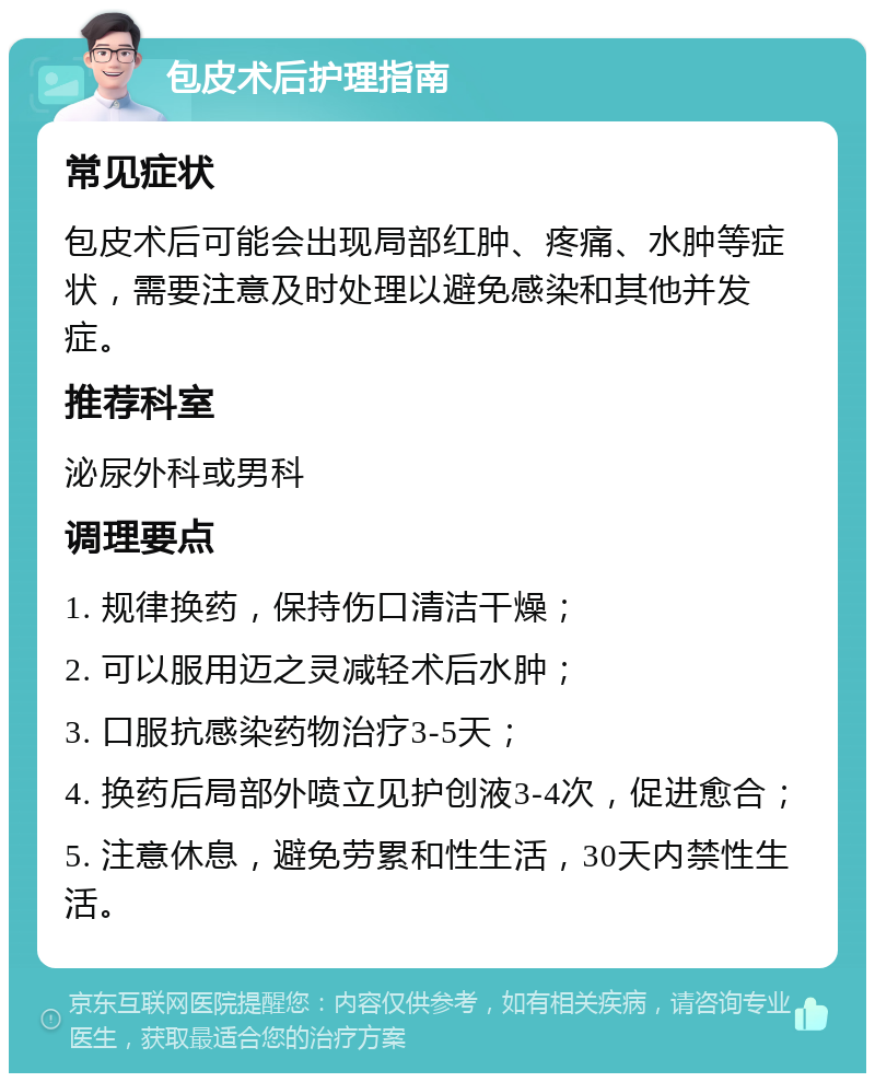 包皮术后护理指南 常见症状 包皮术后可能会出现局部红肿、疼痛、水肿等症状，需要注意及时处理以避免感染和其他并发症。 推荐科室 泌尿外科或男科 调理要点 1. 规律换药，保持伤口清洁干燥； 2. 可以服用迈之灵减轻术后水肿； 3. 口服抗感染药物治疗3-5天； 4. 换药后局部外喷立见护创液3-4次，促进愈合； 5. 注意休息，避免劳累和性生活，30天内禁性生活。