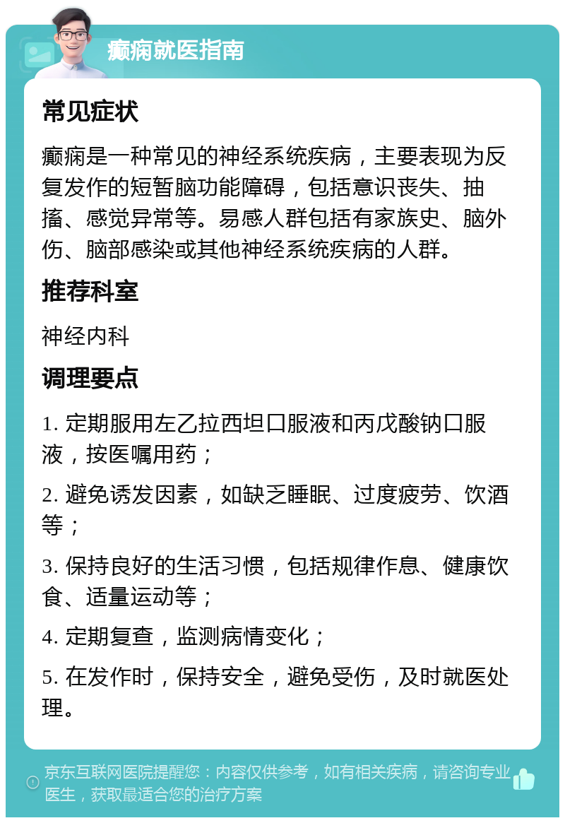 癫痫就医指南 常见症状 癫痫是一种常见的神经系统疾病，主要表现为反复发作的短暂脑功能障碍，包括意识丧失、抽搐、感觉异常等。易感人群包括有家族史、脑外伤、脑部感染或其他神经系统疾病的人群。 推荐科室 神经内科 调理要点 1. 定期服用左乙拉西坦口服液和丙戊酸钠口服液，按医嘱用药； 2. 避免诱发因素，如缺乏睡眠、过度疲劳、饮酒等； 3. 保持良好的生活习惯，包括规律作息、健康饮食、适量运动等； 4. 定期复查，监测病情变化； 5. 在发作时，保持安全，避免受伤，及时就医处理。