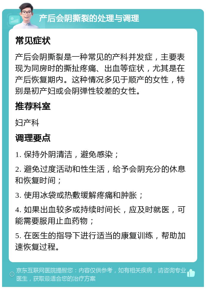 产后会阴撕裂的处理与调理 常见症状 产后会阴撕裂是一种常见的产科并发症，主要表现为同房时的撕扯疼痛、出血等症状，尤其是在产后恢复期内。这种情况多见于顺产的女性，特别是初产妇或会阴弹性较差的女性。 推荐科室 妇产科 调理要点 1. 保持外阴清洁，避免感染； 2. 避免过度活动和性生活，给予会阴充分的休息和恢复时间； 3. 使用冰袋或热敷缓解疼痛和肿胀； 4. 如果出血较多或持续时间长，应及时就医，可能需要服用止血药物； 5. 在医生的指导下进行适当的康复训练，帮助加速恢复过程。