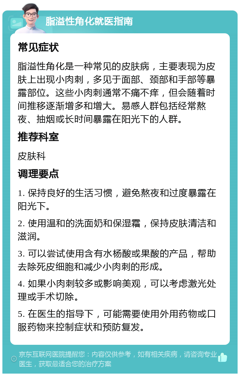 脂溢性角化就医指南 常见症状 脂溢性角化是一种常见的皮肤病，主要表现为皮肤上出现小肉刺，多见于面部、颈部和手部等暴露部位。这些小肉刺通常不痛不痒，但会随着时间推移逐渐增多和增大。易感人群包括经常熬夜、抽烟或长时间暴露在阳光下的人群。 推荐科室 皮肤科 调理要点 1. 保持良好的生活习惯，避免熬夜和过度暴露在阳光下。 2. 使用温和的洗面奶和保湿霜，保持皮肤清洁和滋润。 3. 可以尝试使用含有水杨酸或果酸的产品，帮助去除死皮细胞和减少小肉刺的形成。 4. 如果小肉刺较多或影响美观，可以考虑激光处理或手术切除。 5. 在医生的指导下，可能需要使用外用药物或口服药物来控制症状和预防复发。