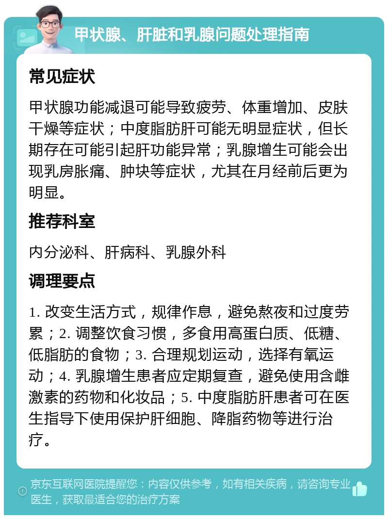 甲状腺、肝脏和乳腺问题处理指南 常见症状 甲状腺功能减退可能导致疲劳、体重增加、皮肤干燥等症状；中度脂肪肝可能无明显症状，但长期存在可能引起肝功能异常；乳腺增生可能会出现乳房胀痛、肿块等症状，尤其在月经前后更为明显。 推荐科室 内分泌科、肝病科、乳腺外科 调理要点 1. 改变生活方式，规律作息，避免熬夜和过度劳累；2. 调整饮食习惯，多食用高蛋白质、低糖、低脂肪的食物；3. 合理规划运动，选择有氧运动；4. 乳腺增生患者应定期复查，避免使用含雌激素的药物和化妆品；5. 中度脂肪肝患者可在医生指导下使用保护肝细胞、降脂药物等进行治疗。