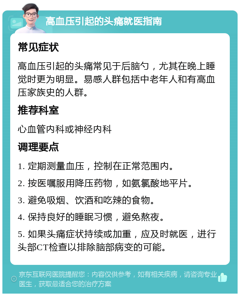 高血压引起的头痛就医指南 常见症状 高血压引起的头痛常见于后脑勺，尤其在晚上睡觉时更为明显。易感人群包括中老年人和有高血压家族史的人群。 推荐科室 心血管内科或神经内科 调理要点 1. 定期测量血压，控制在正常范围内。 2. 按医嘱服用降压药物，如氨氯酸地平片。 3. 避免吸烟、饮酒和吃辣的食物。 4. 保持良好的睡眠习惯，避免熬夜。 5. 如果头痛症状持续或加重，应及时就医，进行头部CT检查以排除脑部病变的可能。