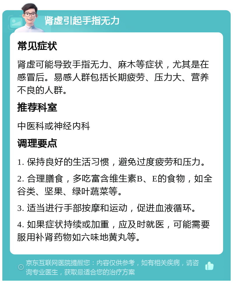 肾虚引起手指无力 常见症状 肾虚可能导致手指无力、麻木等症状，尤其是在感冒后。易感人群包括长期疲劳、压力大、营养不良的人群。 推荐科室 中医科或神经内科 调理要点 1. 保持良好的生活习惯，避免过度疲劳和压力。 2. 合理膳食，多吃富含维生素B、E的食物，如全谷类、坚果、绿叶蔬菜等。 3. 适当进行手部按摩和运动，促进血液循环。 4. 如果症状持续或加重，应及时就医，可能需要服用补肾药物如六味地黄丸等。