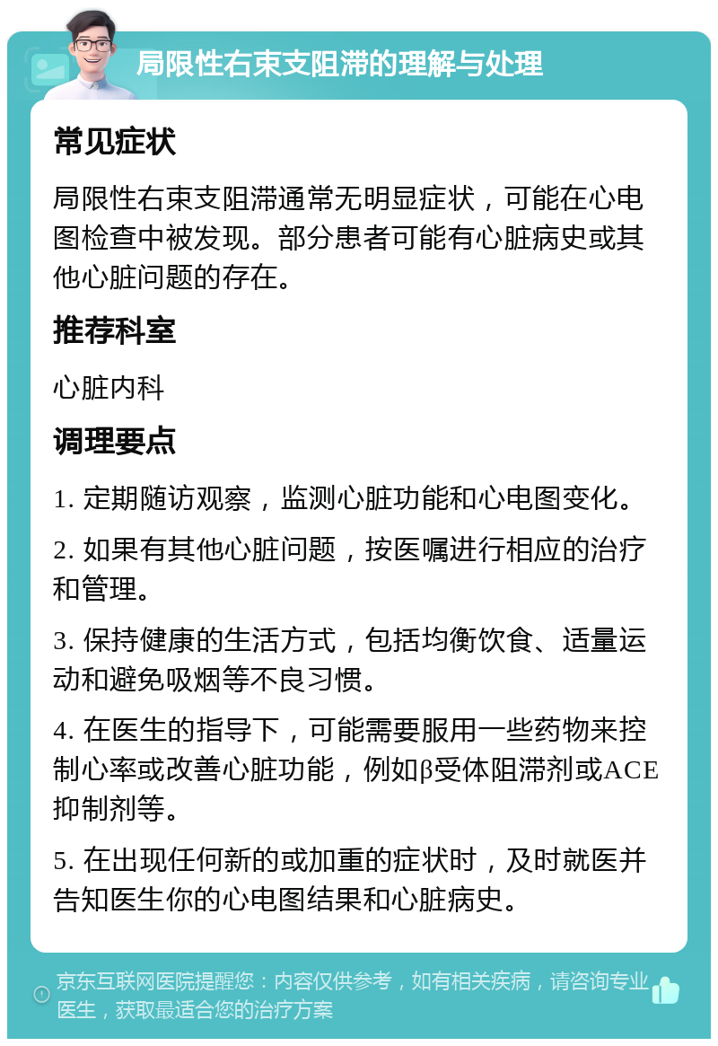 局限性右束支阻滞的理解与处理 常见症状 局限性右束支阻滞通常无明显症状，可能在心电图检查中被发现。部分患者可能有心脏病史或其他心脏问题的存在。 推荐科室 心脏内科 调理要点 1. 定期随访观察，监测心脏功能和心电图变化。 2. 如果有其他心脏问题，按医嘱进行相应的治疗和管理。 3. 保持健康的生活方式，包括均衡饮食、适量运动和避免吸烟等不良习惯。 4. 在医生的指导下，可能需要服用一些药物来控制心率或改善心脏功能，例如β受体阻滞剂或ACE抑制剂等。 5. 在出现任何新的或加重的症状时，及时就医并告知医生你的心电图结果和心脏病史。