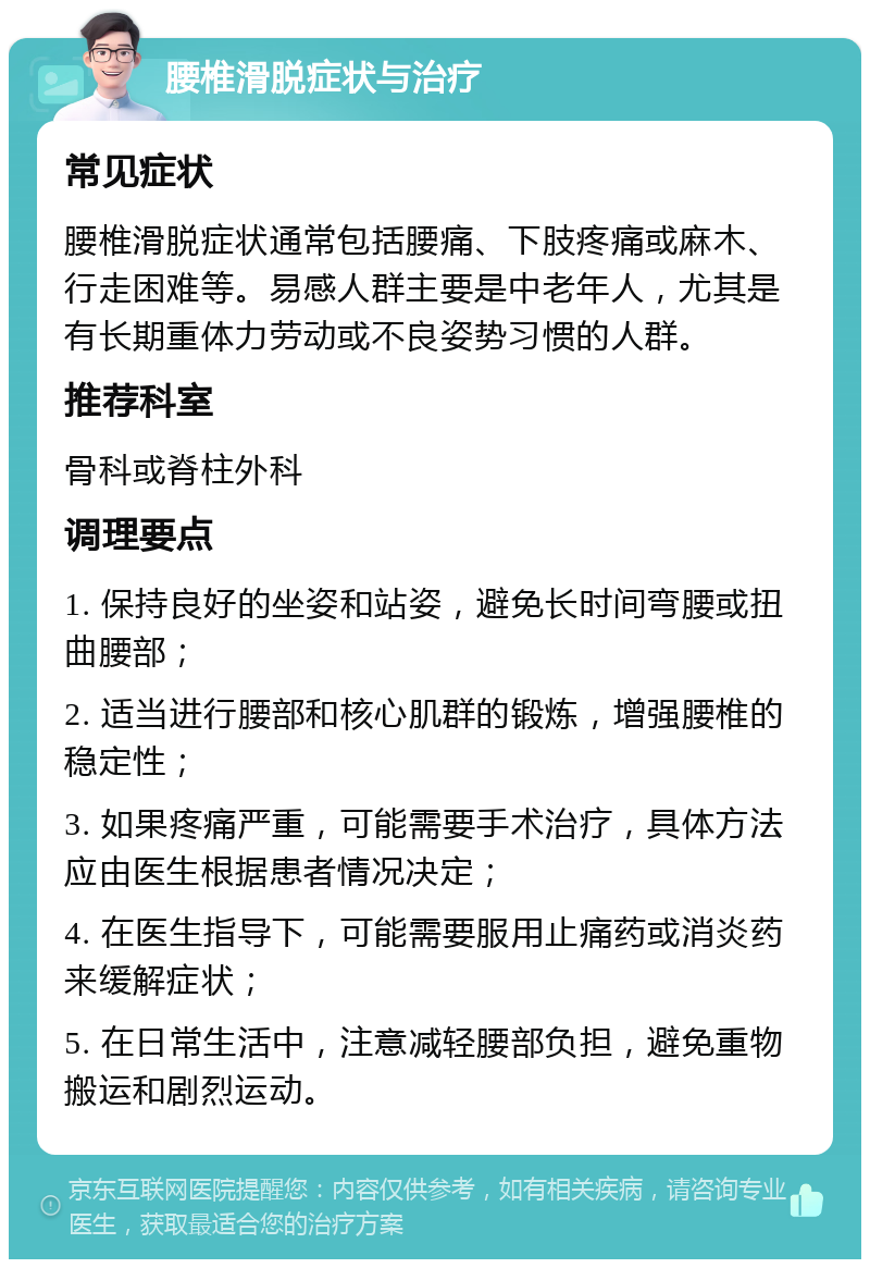 腰椎滑脱症状与治疗 常见症状 腰椎滑脱症状通常包括腰痛、下肢疼痛或麻木、行走困难等。易感人群主要是中老年人，尤其是有长期重体力劳动或不良姿势习惯的人群。 推荐科室 骨科或脊柱外科 调理要点 1. 保持良好的坐姿和站姿，避免长时间弯腰或扭曲腰部； 2. 适当进行腰部和核心肌群的锻炼，增强腰椎的稳定性； 3. 如果疼痛严重，可能需要手术治疗，具体方法应由医生根据患者情况决定； 4. 在医生指导下，可能需要服用止痛药或消炎药来缓解症状； 5. 在日常生活中，注意减轻腰部负担，避免重物搬运和剧烈运动。