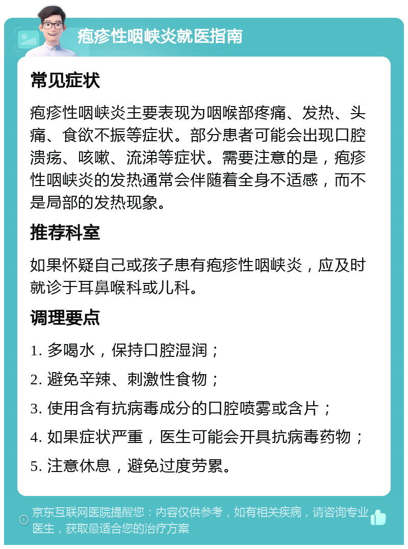 疱疹性咽峡炎就医指南 常见症状 疱疹性咽峡炎主要表现为咽喉部疼痛、发热、头痛、食欲不振等症状。部分患者可能会出现口腔溃疡、咳嗽、流涕等症状。需要注意的是，疱疹性咽峡炎的发热通常会伴随着全身不适感，而不是局部的发热现象。 推荐科室 如果怀疑自己或孩子患有疱疹性咽峡炎，应及时就诊于耳鼻喉科或儿科。 调理要点 1. 多喝水，保持口腔湿润； 2. 避免辛辣、刺激性食物； 3. 使用含有抗病毒成分的口腔喷雾或含片； 4. 如果症状严重，医生可能会开具抗病毒药物； 5. 注意休息，避免过度劳累。