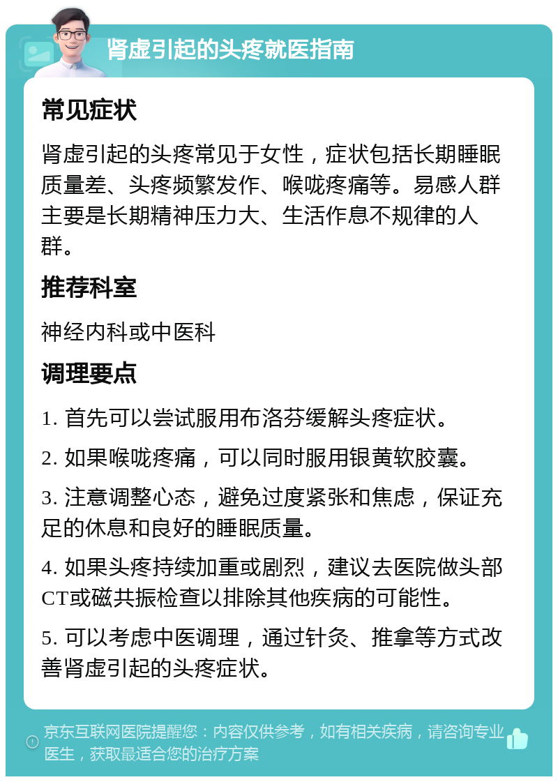 肾虚引起的头疼就医指南 常见症状 肾虚引起的头疼常见于女性，症状包括长期睡眠质量差、头疼频繁发作、喉咙疼痛等。易感人群主要是长期精神压力大、生活作息不规律的人群。 推荐科室 神经内科或中医科 调理要点 1. 首先可以尝试服用布洛芬缓解头疼症状。 2. 如果喉咙疼痛，可以同时服用银黄软胶囊。 3. 注意调整心态，避免过度紧张和焦虑，保证充足的休息和良好的睡眠质量。 4. 如果头疼持续加重或剧烈，建议去医院做头部CT或磁共振检查以排除其他疾病的可能性。 5. 可以考虑中医调理，通过针灸、推拿等方式改善肾虚引起的头疼症状。