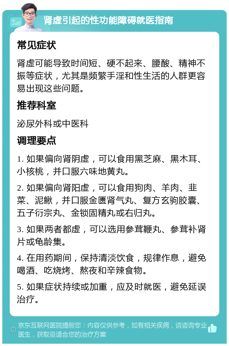 肾虚引起的性功能障碍就医指南 常见症状 肾虚可能导致时间短、硬不起来、腰酸、精神不振等症状，尤其是频繁手淫和性生活的人群更容易出现这些问题。 推荐科室 泌尿外科或中医科 调理要点 1. 如果偏向肾阴虚，可以食用黑芝麻、黑木耳、小核桃，并口服六味地黄丸。 2. 如果偏向肾阳虚，可以食用狗肉、羊肉、韭菜、泥鳅，并口服金匮肾气丸、复方玄驹胶囊、五子衍宗丸、金锁固精丸或右归丸。 3. 如果两者都虚，可以选用参茸鞭丸、参茸补肾片或龟龄集。 4. 在用药期间，保持清淡饮食，规律作息，避免喝酒、吃烧烤、熬夜和辛辣食物。 5. 如果症状持续或加重，应及时就医，避免延误治疗。