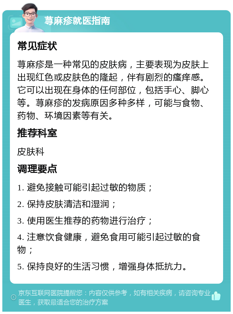 荨麻疹就医指南 常见症状 荨麻疹是一种常见的皮肤病，主要表现为皮肤上出现红色或皮肤色的隆起，伴有剧烈的瘙痒感。它可以出现在身体的任何部位，包括手心、脚心等。荨麻疹的发病原因多种多样，可能与食物、药物、环境因素等有关。 推荐科室 皮肤科 调理要点 1. 避免接触可能引起过敏的物质； 2. 保持皮肤清洁和湿润； 3. 使用医生推荐的药物进行治疗； 4. 注意饮食健康，避免食用可能引起过敏的食物； 5. 保持良好的生活习惯，增强身体抵抗力。