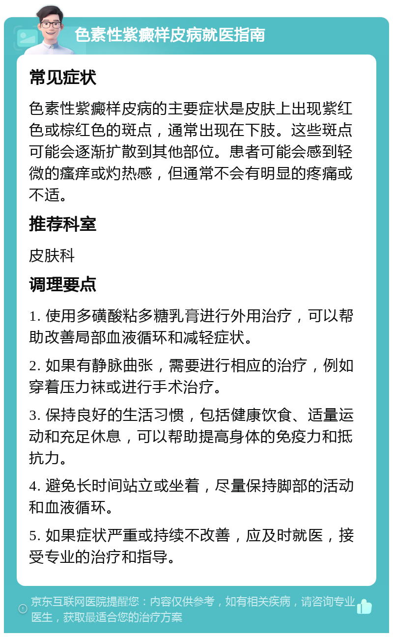 色素性紫癜样皮病就医指南 常见症状 色素性紫癜样皮病的主要症状是皮肤上出现紫红色或棕红色的斑点，通常出现在下肢。这些斑点可能会逐渐扩散到其他部位。患者可能会感到轻微的瘙痒或灼热感，但通常不会有明显的疼痛或不适。 推荐科室 皮肤科 调理要点 1. 使用多磺酸粘多糖乳膏进行外用治疗，可以帮助改善局部血液循环和减轻症状。 2. 如果有静脉曲张，需要进行相应的治疗，例如穿着压力袜或进行手术治疗。 3. 保持良好的生活习惯，包括健康饮食、适量运动和充足休息，可以帮助提高身体的免疫力和抵抗力。 4. 避免长时间站立或坐着，尽量保持脚部的活动和血液循环。 5. 如果症状严重或持续不改善，应及时就医，接受专业的治疗和指导。