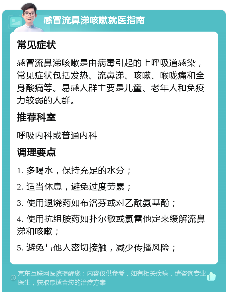 感冒流鼻涕咳嗽就医指南 常见症状 感冒流鼻涕咳嗽是由病毒引起的上呼吸道感染，常见症状包括发热、流鼻涕、咳嗽、喉咙痛和全身酸痛等。易感人群主要是儿童、老年人和免疫力较弱的人群。 推荐科室 呼吸内科或普通内科 调理要点 1. 多喝水，保持充足的水分； 2. 适当休息，避免过度劳累； 3. 使用退烧药如布洛芬或对乙酰氨基酚； 4. 使用抗组胺药如扑尔敏或氯雷他定来缓解流鼻涕和咳嗽； 5. 避免与他人密切接触，减少传播风险；