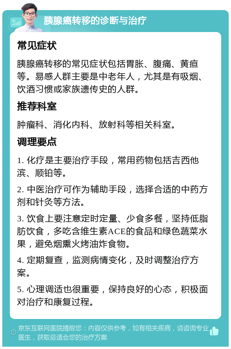 胰腺癌转移的诊断与治疗 常见症状 胰腺癌转移的常见症状包括胃胀、腹痛、黄疸等。易感人群主要是中老年人，尤其是有吸烟、饮酒习惯或家族遗传史的人群。 推荐科室 肿瘤科、消化内科、放射科等相关科室。 调理要点 1. 化疗是主要治疗手段，常用药物包括吉西他滨、顺铂等。 2. 中医治疗可作为辅助手段，选择合适的中药方剂和针灸等方法。 3. 饮食上要注意定时定量、少食多餐，坚持低脂肪饮食，多吃含维生素ACE的食品和绿色蔬菜水果，避免烟熏火烤油炸食物。 4. 定期复查，监测病情变化，及时调整治疗方案。 5. 心理调适也很重要，保持良好的心态，积极面对治疗和康复过程。