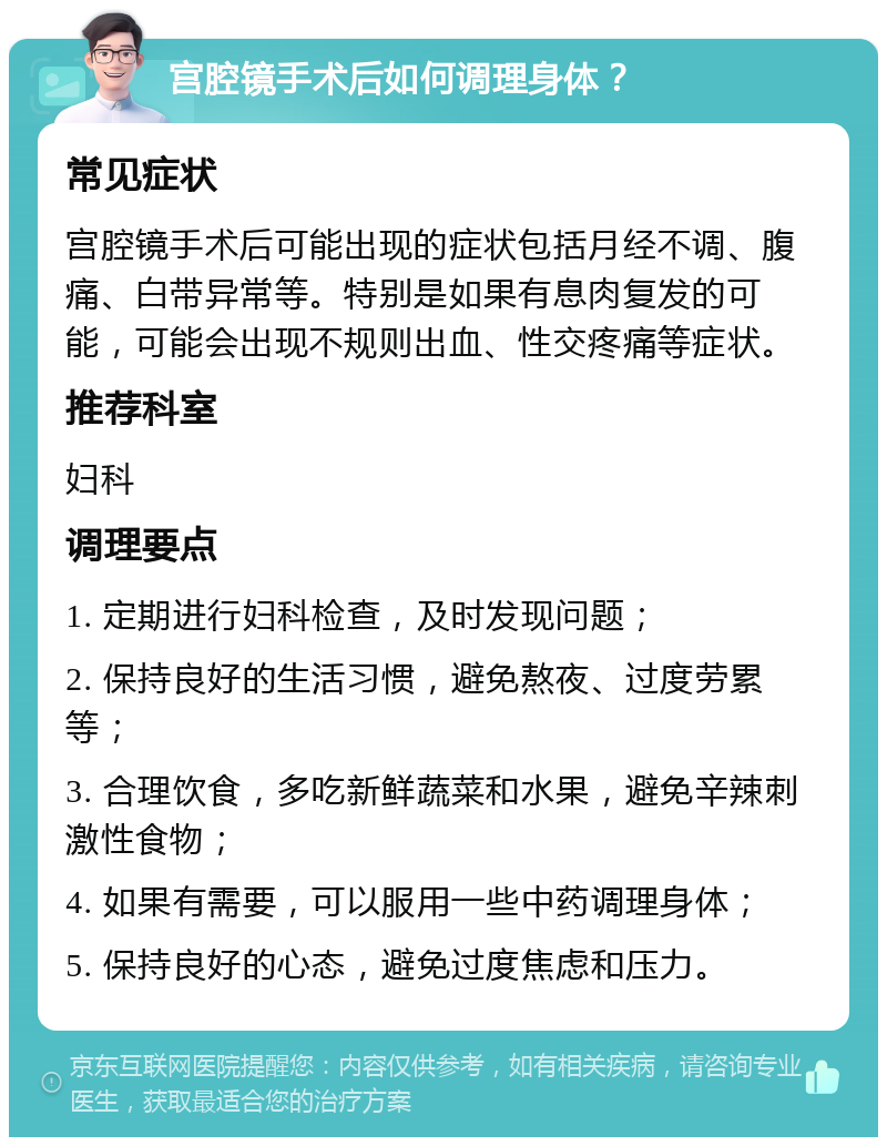 宫腔镜手术后如何调理身体？ 常见症状 宫腔镜手术后可能出现的症状包括月经不调、腹痛、白带异常等。特别是如果有息肉复发的可能，可能会出现不规则出血、性交疼痛等症状。 推荐科室 妇科 调理要点 1. 定期进行妇科检查，及时发现问题； 2. 保持良好的生活习惯，避免熬夜、过度劳累等； 3. 合理饮食，多吃新鲜蔬菜和水果，避免辛辣刺激性食物； 4. 如果有需要，可以服用一些中药调理身体； 5. 保持良好的心态，避免过度焦虑和压力。