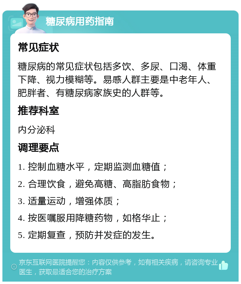 糖尿病用药指南 常见症状 糖尿病的常见症状包括多饮、多尿、口渴、体重下降、视力模糊等。易感人群主要是中老年人、肥胖者、有糖尿病家族史的人群等。 推荐科室 内分泌科 调理要点 1. 控制血糖水平，定期监测血糖值； 2. 合理饮食，避免高糖、高脂肪食物； 3. 适量运动，增强体质； 4. 按医嘱服用降糖药物，如格华止； 5. 定期复查，预防并发症的发生。