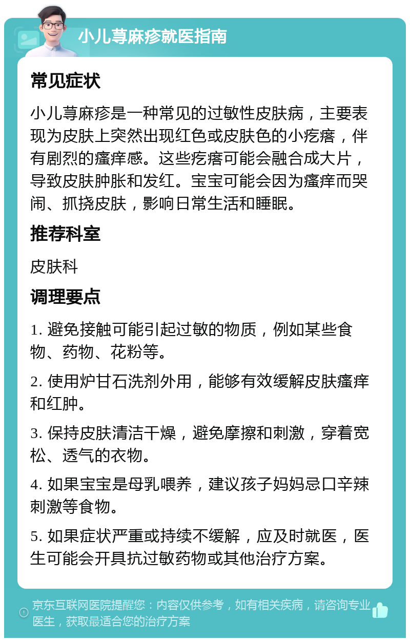 小儿荨麻疹就医指南 常见症状 小儿荨麻疹是一种常见的过敏性皮肤病，主要表现为皮肤上突然出现红色或皮肤色的小疙瘩，伴有剧烈的瘙痒感。这些疙瘩可能会融合成大片，导致皮肤肿胀和发红。宝宝可能会因为瘙痒而哭闹、抓挠皮肤，影响日常生活和睡眠。 推荐科室 皮肤科 调理要点 1. 避免接触可能引起过敏的物质，例如某些食物、药物、花粉等。 2. 使用炉甘石洗剂外用，能够有效缓解皮肤瘙痒和红肿。 3. 保持皮肤清洁干燥，避免摩擦和刺激，穿着宽松、透气的衣物。 4. 如果宝宝是母乳喂养，建议孩子妈妈忌口辛辣刺激等食物。 5. 如果症状严重或持续不缓解，应及时就医，医生可能会开具抗过敏药物或其他治疗方案。