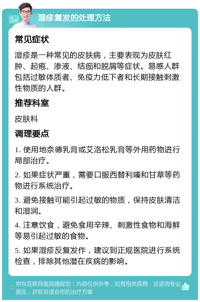 湿疹复发的处理方法 常见症状 湿疹是一种常见的皮肤病，主要表现为皮肤红肿、起疱、渗液、结痂和脱屑等症状。易感人群包括过敏体质者、免疫力低下者和长期接触刺激性物质的人群。 推荐科室 皮肤科 调理要点 1. 使用地奈德乳膏或艾洛松乳膏等外用药物进行局部治疗。 2. 如果症状严重，需要口服西替利嗪和甘草等药物进行系统治疗。 3. 避免接触可能引起过敏的物质，保持皮肤清洁和湿润。 4. 注意饮食，避免食用辛辣、刺激性食物和海鲜等易引起过敏的食物。 5. 如果湿疹反复发作，建议到正规医院进行系统检查，排除其他潜在疾病的影响。