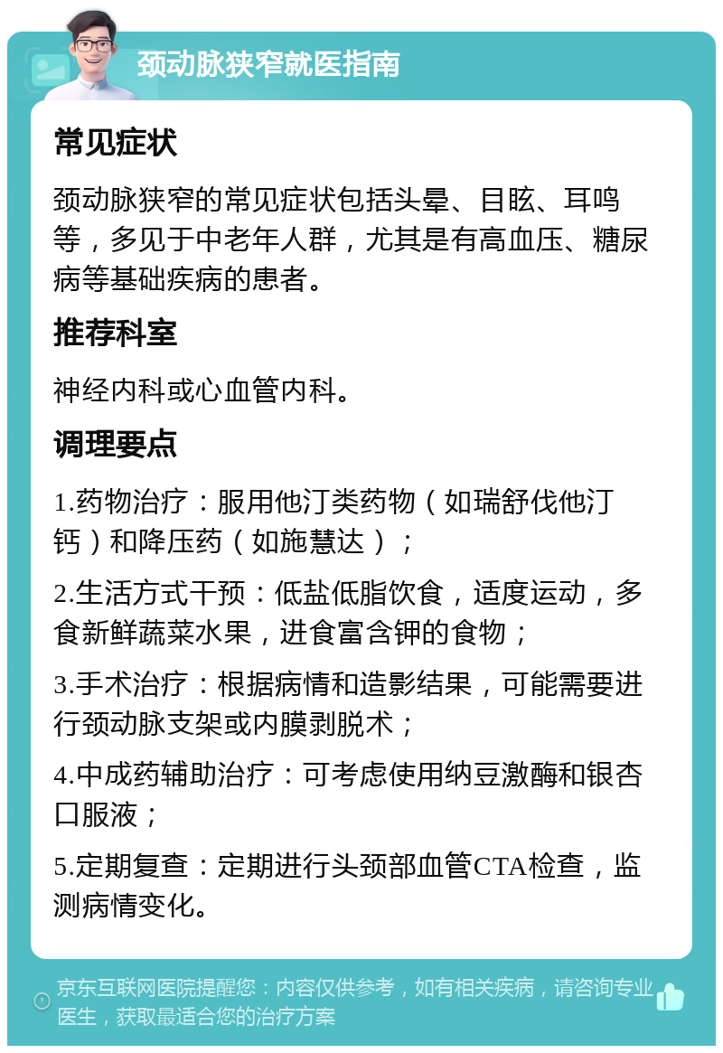 颈动脉狭窄就医指南 常见症状 颈动脉狭窄的常见症状包括头晕、目眩、耳鸣等，多见于中老年人群，尤其是有高血压、糖尿病等基础疾病的患者。 推荐科室 神经内科或心血管内科。 调理要点 1.药物治疗：服用他汀类药物（如瑞舒伐他汀钙）和降压药（如施慧达）； 2.生活方式干预：低盐低脂饮食，适度运动，多食新鲜蔬菜水果，进食富含钾的食物； 3.手术治疗：根据病情和造影结果，可能需要进行颈动脉支架或内膜剥脱术； 4.中成药辅助治疗：可考虑使用纳豆激酶和银杏口服液； 5.定期复查：定期进行头颈部血管CTA检查，监测病情变化。