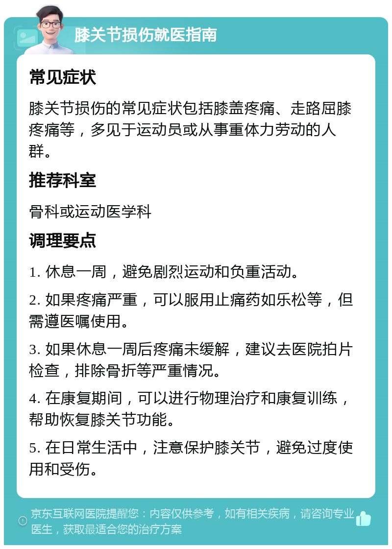 膝关节损伤就医指南 常见症状 膝关节损伤的常见症状包括膝盖疼痛、走路屈膝疼痛等，多见于运动员或从事重体力劳动的人群。 推荐科室 骨科或运动医学科 调理要点 1. 休息一周，避免剧烈运动和负重活动。 2. 如果疼痛严重，可以服用止痛药如乐松等，但需遵医嘱使用。 3. 如果休息一周后疼痛未缓解，建议去医院拍片检查，排除骨折等严重情况。 4. 在康复期间，可以进行物理治疗和康复训练，帮助恢复膝关节功能。 5. 在日常生活中，注意保护膝关节，避免过度使用和受伤。