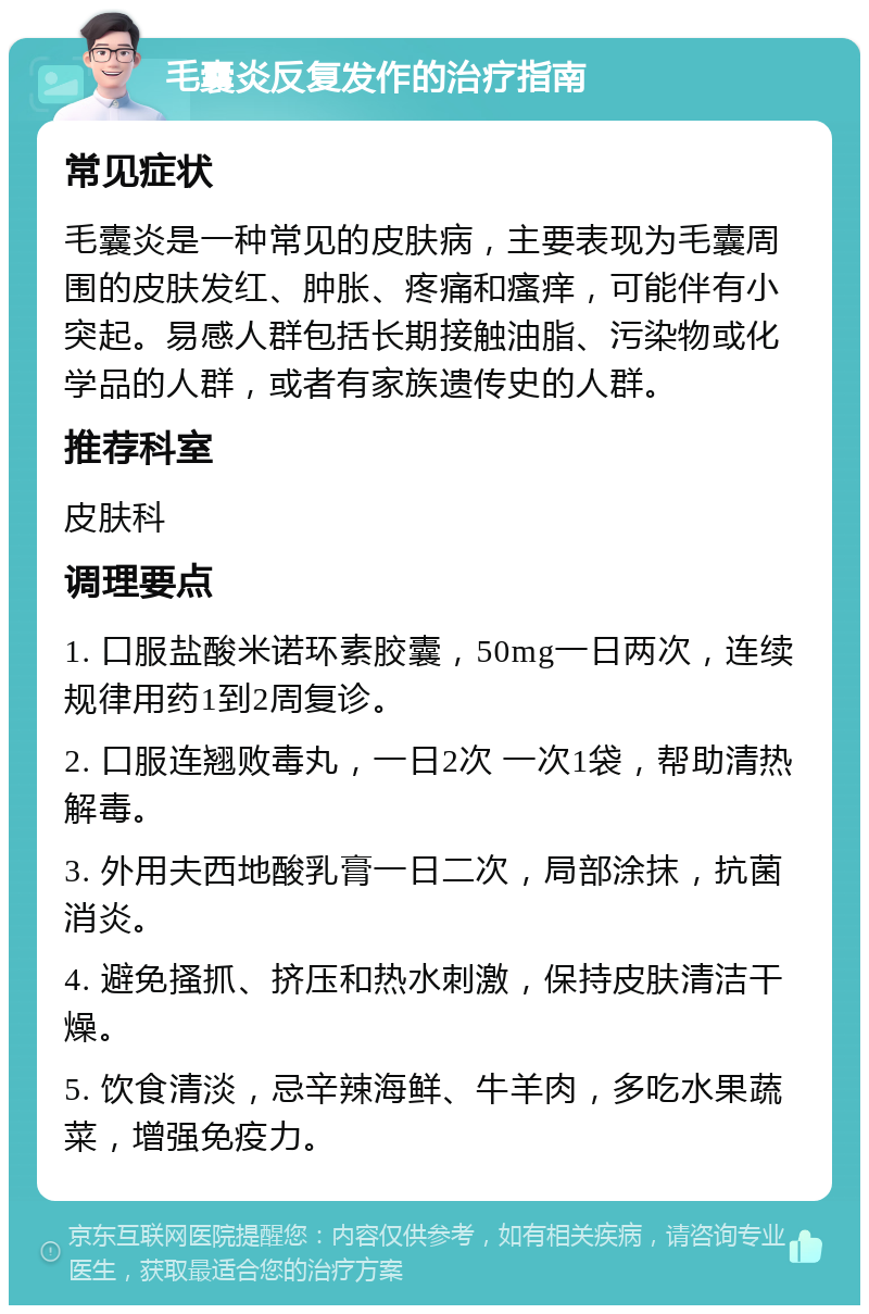 毛囊炎反复发作的治疗指南 常见症状 毛囊炎是一种常见的皮肤病，主要表现为毛囊周围的皮肤发红、肿胀、疼痛和瘙痒，可能伴有小突起。易感人群包括长期接触油脂、污染物或化学品的人群，或者有家族遗传史的人群。 推荐科室 皮肤科 调理要点 1. 口服盐酸米诺环素胶囊，50mg一日两次，连续规律用药1到2周复诊。 2. 口服连翘败毒丸，一日2次 一次1袋，帮助清热解毒。 3. 外用夫西地酸乳膏一日二次，局部涂抹，抗菌消炎。 4. 避免搔抓、挤压和热水刺激，保持皮肤清洁干燥。 5. 饮食清淡，忌辛辣海鲜、牛羊肉，多吃水果蔬菜，增强免疫力。