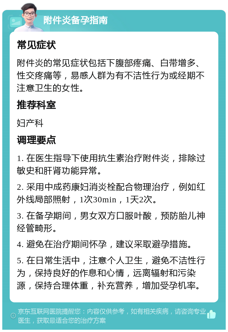 附件炎备孕指南 常见症状 附件炎的常见症状包括下腹部疼痛、白带增多、性交疼痛等，易感人群为有不洁性行为或经期不注意卫生的女性。 推荐科室 妇产科 调理要点 1. 在医生指导下使用抗生素治疗附件炎，排除过敏史和肝肾功能异常。 2. 采用中成药康妇消炎栓配合物理治疗，例如红外线局部照射，1次30min，1天2次。 3. 在备孕期间，男女双方口服叶酸，预防胎儿神经管畸形。 4. 避免在治疗期间怀孕，建议采取避孕措施。 5. 在日常生活中，注意个人卫生，避免不洁性行为，保持良好的作息和心情，远离辐射和污染源，保持合理体重，补充营养，增加受孕机率。