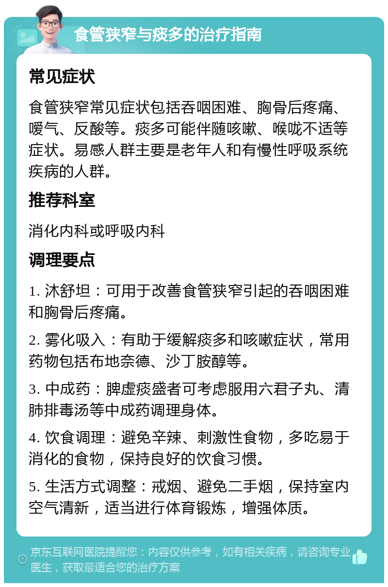 食管狭窄与痰多的治疗指南 常见症状 食管狭窄常见症状包括吞咽困难、胸骨后疼痛、嗳气、反酸等。痰多可能伴随咳嗽、喉咙不适等症状。易感人群主要是老年人和有慢性呼吸系统疾病的人群。 推荐科室 消化内科或呼吸内科 调理要点 1. 沐舒坦：可用于改善食管狭窄引起的吞咽困难和胸骨后疼痛。 2. 雾化吸入：有助于缓解痰多和咳嗽症状，常用药物包括布地奈德、沙丁胺醇等。 3. 中成药：脾虚痰盛者可考虑服用六君子丸、清肺排毒汤等中成药调理身体。 4. 饮食调理：避免辛辣、刺激性食物，多吃易于消化的食物，保持良好的饮食习惯。 5. 生活方式调整：戒烟、避免二手烟，保持室内空气清新，适当进行体育锻炼，增强体质。