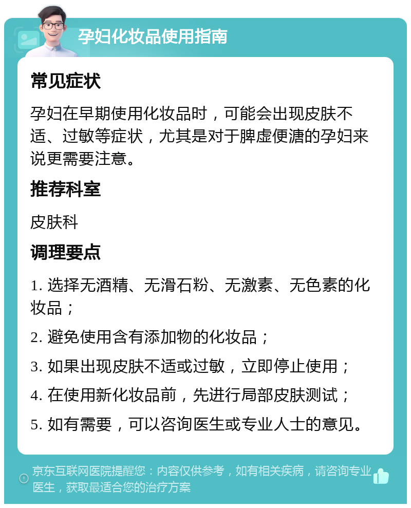 孕妇化妆品使用指南 常见症状 孕妇在早期使用化妆品时，可能会出现皮肤不适、过敏等症状，尤其是对于脾虚便溏的孕妇来说更需要注意。 推荐科室 皮肤科 调理要点 1. 选择无酒精、无滑石粉、无激素、无色素的化妆品； 2. 避免使用含有添加物的化妆品； 3. 如果出现皮肤不适或过敏，立即停止使用； 4. 在使用新化妆品前，先进行局部皮肤测试； 5. 如有需要，可以咨询医生或专业人士的意见。