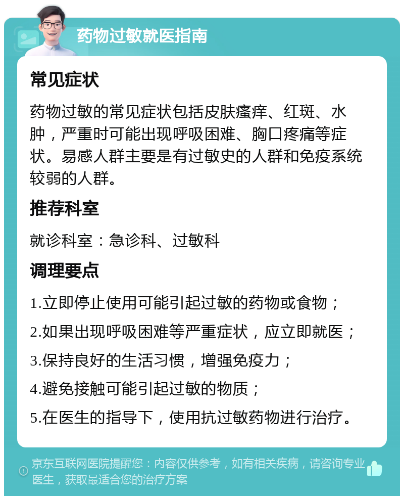 药物过敏就医指南 常见症状 药物过敏的常见症状包括皮肤瘙痒、红斑、水肿，严重时可能出现呼吸困难、胸口疼痛等症状。易感人群主要是有过敏史的人群和免疫系统较弱的人群。 推荐科室 就诊科室：急诊科、过敏科 调理要点 1.立即停止使用可能引起过敏的药物或食物； 2.如果出现呼吸困难等严重症状，应立即就医； 3.保持良好的生活习惯，增强免疫力； 4.避免接触可能引起过敏的物质； 5.在医生的指导下，使用抗过敏药物进行治疗。