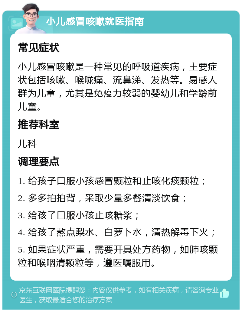 小儿感冒咳嗽就医指南 常见症状 小儿感冒咳嗽是一种常见的呼吸道疾病，主要症状包括咳嗽、喉咙痛、流鼻涕、发热等。易感人群为儿童，尤其是免疫力较弱的婴幼儿和学龄前儿童。 推荐科室 儿科 调理要点 1. 给孩子口服小孩感冒颗粒和止咳化痰颗粒； 2. 多多拍拍背，采取少量多餐清淡饮食； 3. 给孩子口服小孩止咳糖浆； 4. 给孩子熬点梨水、白萝卜水，清热解毒下火； 5. 如果症状严重，需要开具处方药物，如肺咳颗粒和喉咽清颗粒等，遵医嘱服用。