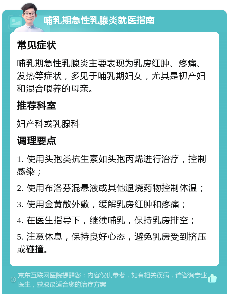 哺乳期急性乳腺炎就医指南 常见症状 哺乳期急性乳腺炎主要表现为乳房红肿、疼痛、发热等症状，多见于哺乳期妇女，尤其是初产妇和混合喂养的母亲。 推荐科室 妇产科或乳腺科 调理要点 1. 使用头孢类抗生素如头孢丙烯进行治疗，控制感染； 2. 使用布洛芬混悬液或其他退烧药物控制体温； 3. 使用金黄散外敷，缓解乳房红肿和疼痛； 4. 在医生指导下，继续哺乳，保持乳房排空； 5. 注意休息，保持良好心态，避免乳房受到挤压或碰撞。