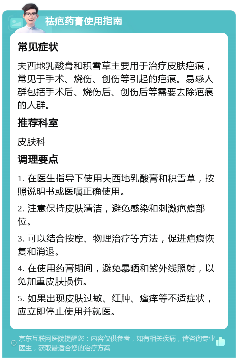 祛疤药膏使用指南 常见症状 夫西地乳酸膏和积雪草主要用于治疗皮肤疤痕，常见于手术、烧伤、创伤等引起的疤痕。易感人群包括手术后、烧伤后、创伤后等需要去除疤痕的人群。 推荐科室 皮肤科 调理要点 1. 在医生指导下使用夫西地乳酸膏和积雪草，按照说明书或医嘱正确使用。 2. 注意保持皮肤清洁，避免感染和刺激疤痕部位。 3. 可以结合按摩、物理治疗等方法，促进疤痕恢复和消退。 4. 在使用药膏期间，避免暴晒和紫外线照射，以免加重皮肤损伤。 5. 如果出现皮肤过敏、红肿、瘙痒等不适症状，应立即停止使用并就医。