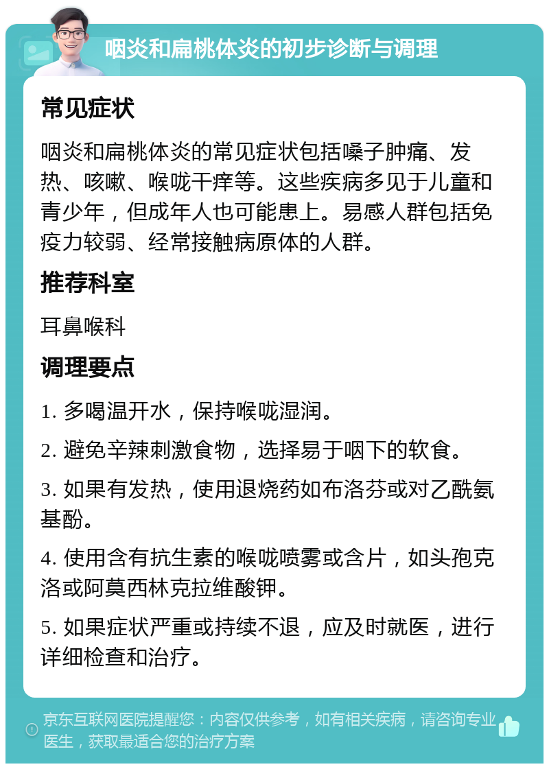 咽炎和扁桃体炎的初步诊断与调理 常见症状 咽炎和扁桃体炎的常见症状包括嗓子肿痛、发热、咳嗽、喉咙干痒等。这些疾病多见于儿童和青少年，但成年人也可能患上。易感人群包括免疫力较弱、经常接触病原体的人群。 推荐科室 耳鼻喉科 调理要点 1. 多喝温开水，保持喉咙湿润。 2. 避免辛辣刺激食物，选择易于咽下的软食。 3. 如果有发热，使用退烧药如布洛芬或对乙酰氨基酚。 4. 使用含有抗生素的喉咙喷雾或含片，如头孢克洛或阿莫西林克拉维酸钾。 5. 如果症状严重或持续不退，应及时就医，进行详细检查和治疗。