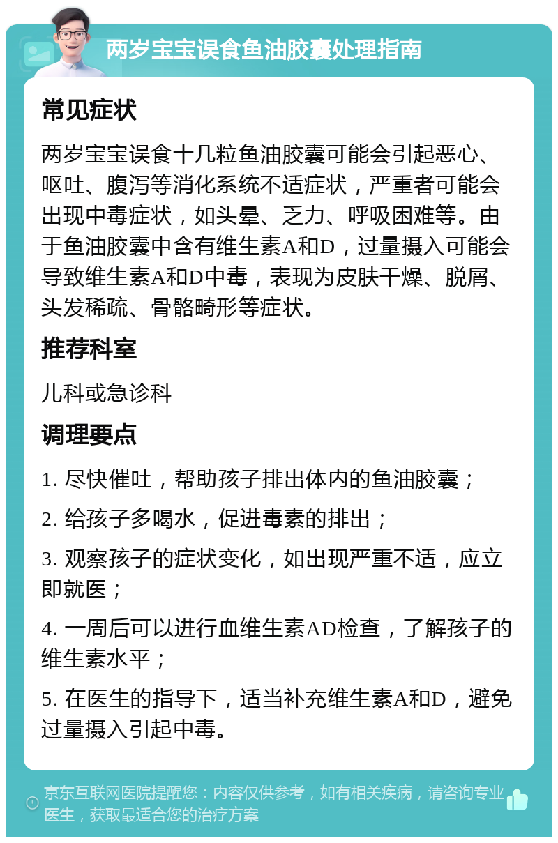 两岁宝宝误食鱼油胶囊处理指南 常见症状 两岁宝宝误食十几粒鱼油胶囊可能会引起恶心、呕吐、腹泻等消化系统不适症状，严重者可能会出现中毒症状，如头晕、乏力、呼吸困难等。由于鱼油胶囊中含有维生素A和D，过量摄入可能会导致维生素A和D中毒，表现为皮肤干燥、脱屑、头发稀疏、骨骼畸形等症状。 推荐科室 儿科或急诊科 调理要点 1. 尽快催吐，帮助孩子排出体内的鱼油胶囊； 2. 给孩子多喝水，促进毒素的排出； 3. 观察孩子的症状变化，如出现严重不适，应立即就医； 4. 一周后可以进行血维生素AD检查，了解孩子的维生素水平； 5. 在医生的指导下，适当补充维生素A和D，避免过量摄入引起中毒。