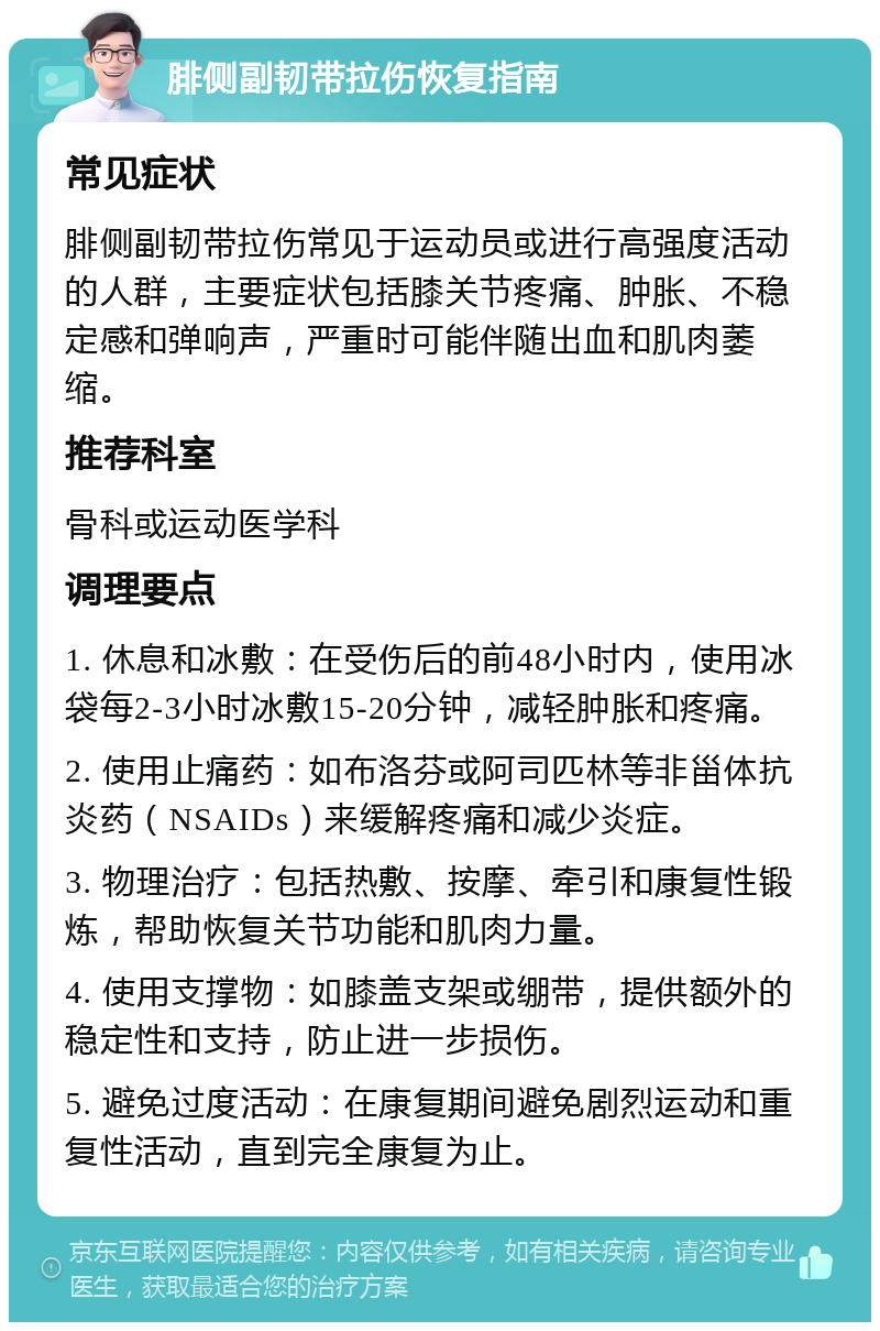 腓侧副韧带拉伤恢复指南 常见症状 腓侧副韧带拉伤常见于运动员或进行高强度活动的人群，主要症状包括膝关节疼痛、肿胀、不稳定感和弹响声，严重时可能伴随出血和肌肉萎缩。 推荐科室 骨科或运动医学科 调理要点 1. 休息和冰敷：在受伤后的前48小时内，使用冰袋每2-3小时冰敷15-20分钟，减轻肿胀和疼痛。 2. 使用止痛药：如布洛芬或阿司匹林等非甾体抗炎药（NSAIDs）来缓解疼痛和减少炎症。 3. 物理治疗：包括热敷、按摩、牵引和康复性锻炼，帮助恢复关节功能和肌肉力量。 4. 使用支撑物：如膝盖支架或绷带，提供额外的稳定性和支持，防止进一步损伤。 5. 避免过度活动：在康复期间避免剧烈运动和重复性活动，直到完全康复为止。