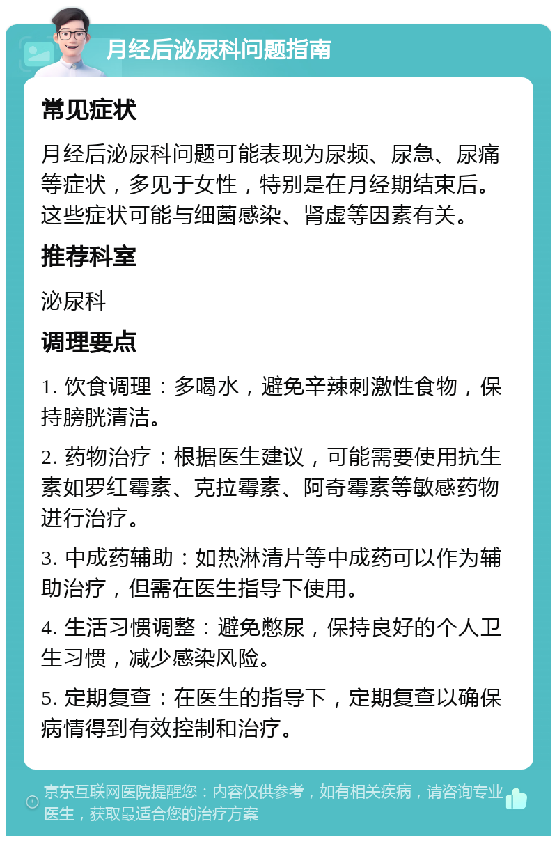 月经后泌尿科问题指南 常见症状 月经后泌尿科问题可能表现为尿频、尿急、尿痛等症状，多见于女性，特别是在月经期结束后。这些症状可能与细菌感染、肾虚等因素有关。 推荐科室 泌尿科 调理要点 1. 饮食调理：多喝水，避免辛辣刺激性食物，保持膀胱清洁。 2. 药物治疗：根据医生建议，可能需要使用抗生素如罗红霉素、克拉霉素、阿奇霉素等敏感药物进行治疗。 3. 中成药辅助：如热淋清片等中成药可以作为辅助治疗，但需在医生指导下使用。 4. 生活习惯调整：避免憋尿，保持良好的个人卫生习惯，减少感染风险。 5. 定期复查：在医生的指导下，定期复查以确保病情得到有效控制和治疗。