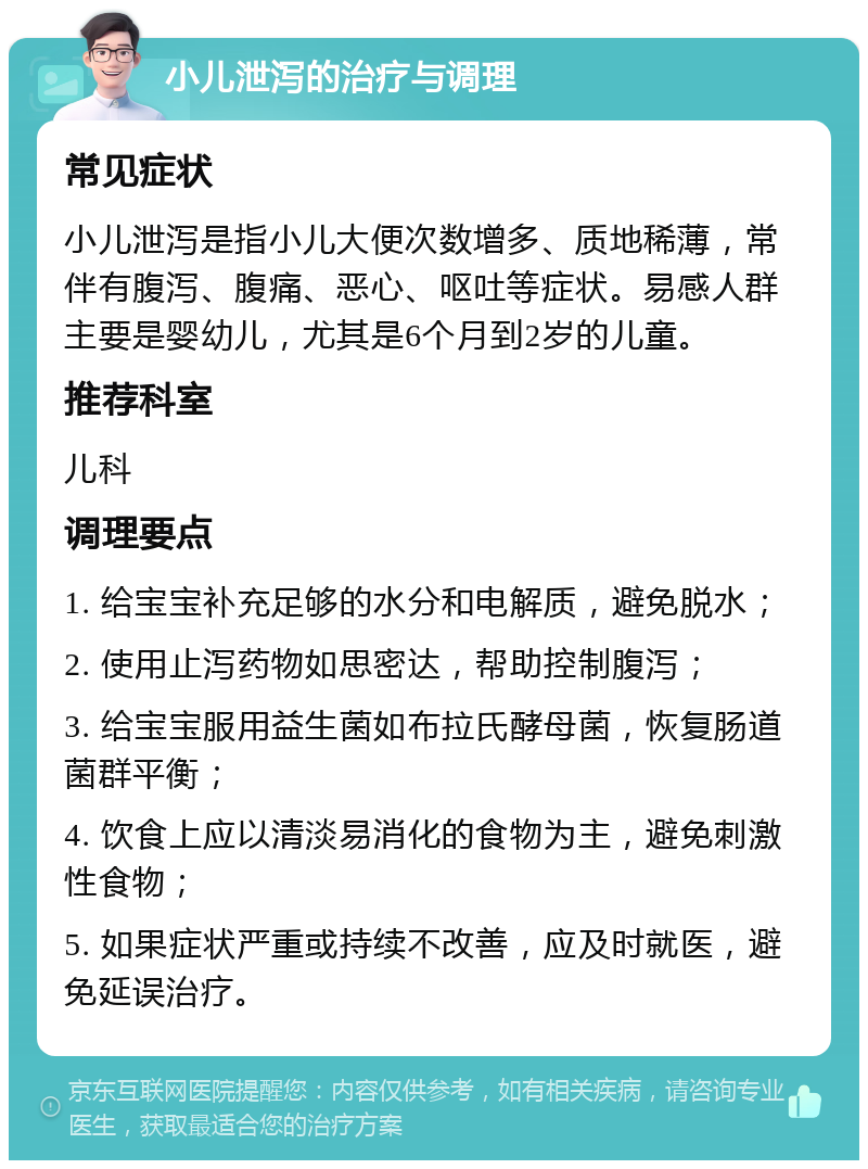 小儿泄泻的治疗与调理 常见症状 小儿泄泻是指小儿大便次数增多、质地稀薄，常伴有腹泻、腹痛、恶心、呕吐等症状。易感人群主要是婴幼儿，尤其是6个月到2岁的儿童。 推荐科室 儿科 调理要点 1. 给宝宝补充足够的水分和电解质，避免脱水； 2. 使用止泻药物如思密达，帮助控制腹泻； 3. 给宝宝服用益生菌如布拉氏酵母菌，恢复肠道菌群平衡； 4. 饮食上应以清淡易消化的食物为主，避免刺激性食物； 5. 如果症状严重或持续不改善，应及时就医，避免延误治疗。