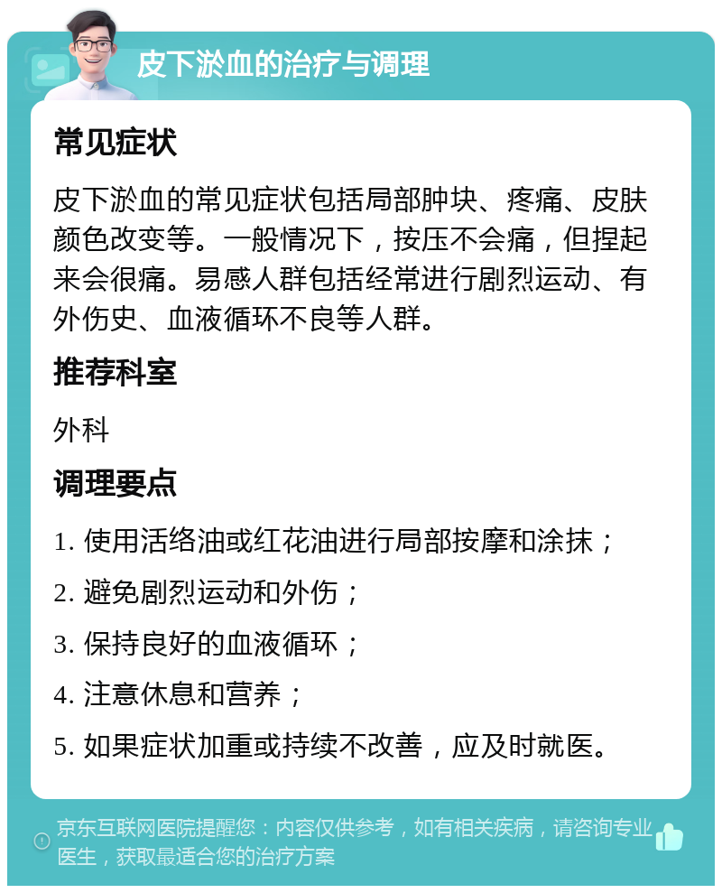 皮下淤血的治疗与调理 常见症状 皮下淤血的常见症状包括局部肿块、疼痛、皮肤颜色改变等。一般情况下，按压不会痛，但捏起来会很痛。易感人群包括经常进行剧烈运动、有外伤史、血液循环不良等人群。 推荐科室 外科 调理要点 1. 使用活络油或红花油进行局部按摩和涂抹； 2. 避免剧烈运动和外伤； 3. 保持良好的血液循环； 4. 注意休息和营养； 5. 如果症状加重或持续不改善，应及时就医。