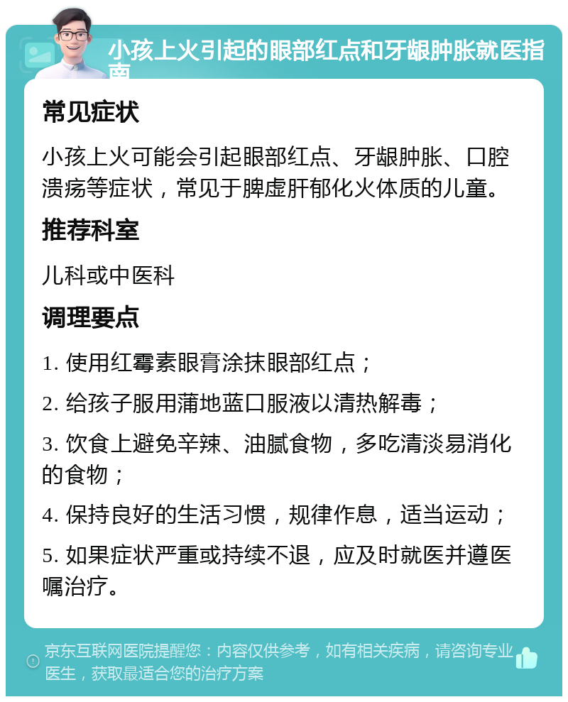 小孩上火引起的眼部红点和牙龈肿胀就医指南 常见症状 小孩上火可能会引起眼部红点、牙龈肿胀、口腔溃疡等症状，常见于脾虚肝郁化火体质的儿童。 推荐科室 儿科或中医科 调理要点 1. 使用红霉素眼膏涂抹眼部红点； 2. 给孩子服用蒲地蓝口服液以清热解毒； 3. 饮食上避免辛辣、油腻食物，多吃清淡易消化的食物； 4. 保持良好的生活习惯，规律作息，适当运动； 5. 如果症状严重或持续不退，应及时就医并遵医嘱治疗。