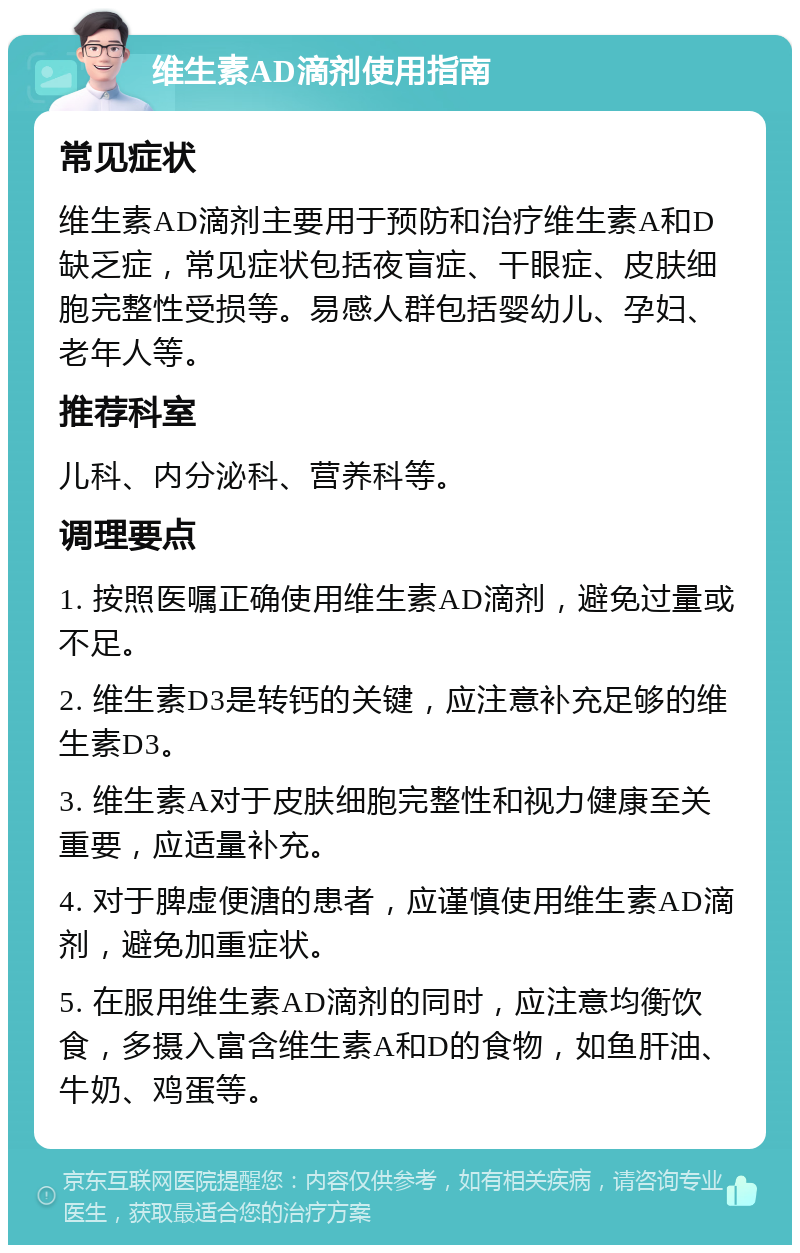 维生素AD滴剂使用指南 常见症状 维生素AD滴剂主要用于预防和治疗维生素A和D缺乏症，常见症状包括夜盲症、干眼症、皮肤细胞完整性受损等。易感人群包括婴幼儿、孕妇、老年人等。 推荐科室 儿科、内分泌科、营养科等。 调理要点 1. 按照医嘱正确使用维生素AD滴剂，避免过量或不足。 2. 维生素D3是转钙的关键，应注意补充足够的维生素D3。 3. 维生素A对于皮肤细胞完整性和视力健康至关重要，应适量补充。 4. 对于脾虚便溏的患者，应谨慎使用维生素AD滴剂，避免加重症状。 5. 在服用维生素AD滴剂的同时，应注意均衡饮食，多摄入富含维生素A和D的食物，如鱼肝油、牛奶、鸡蛋等。