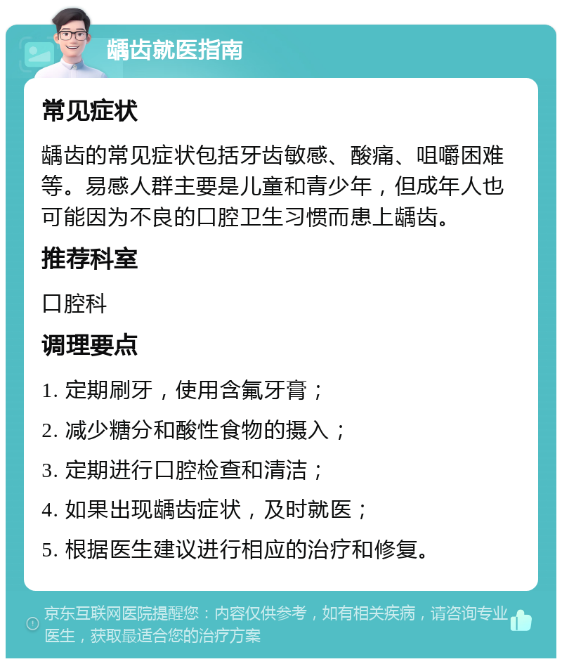 龋齿就医指南 常见症状 龋齿的常见症状包括牙齿敏感、酸痛、咀嚼困难等。易感人群主要是儿童和青少年，但成年人也可能因为不良的口腔卫生习惯而患上龋齿。 推荐科室 口腔科 调理要点 1. 定期刷牙，使用含氟牙膏； 2. 减少糖分和酸性食物的摄入； 3. 定期进行口腔检查和清洁； 4. 如果出现龋齿症状，及时就医； 5. 根据医生建议进行相应的治疗和修复。