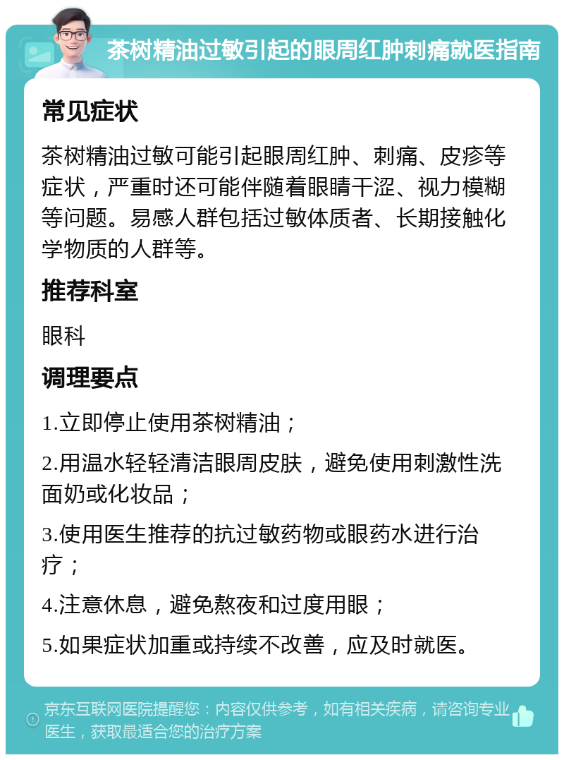 茶树精油过敏引起的眼周红肿刺痛就医指南 常见症状 茶树精油过敏可能引起眼周红肿、刺痛、皮疹等症状，严重时还可能伴随着眼睛干涩、视力模糊等问题。易感人群包括过敏体质者、长期接触化学物质的人群等。 推荐科室 眼科 调理要点 1.立即停止使用茶树精油； 2.用温水轻轻清洁眼周皮肤，避免使用刺激性洗面奶或化妆品； 3.使用医生推荐的抗过敏药物或眼药水进行治疗； 4.注意休息，避免熬夜和过度用眼； 5.如果症状加重或持续不改善，应及时就医。